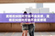 离婚后纠缠对方会不会反感，离婚后纠缠对方会不会反感呢