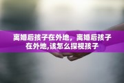 离婚后孩子在外地，离婚后孩子在外地,该怎么探视孩子
