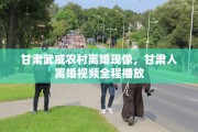 甘肃武威农村离婚现像，甘肃人离婚视频全程播放