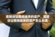 离婚诉讼期间继承的遗产，离婚诉讼期间继承的遗产怎么处理
