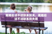 离婚后该不该联系前夫，离婚后该不该联系前夫呢