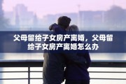 父母留给子女房产离婚，父母留给子女房产离婚怎么办