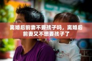 离婚后前妻不要孩子吗，离婚后前妻又不想要孩子了