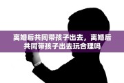 离婚后共同带孩子出去，离婚后共同带孩子出去玩合理吗