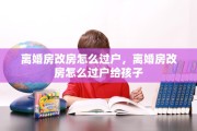 离婚房改房怎么过户，离婚房改房怎么过户给孩子