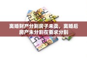离婚财产分割房子未卖，离婚后房产未分割在要求分割