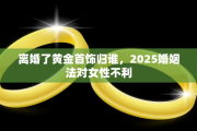 离婚了黄金首饰归谁，2025婚姻法对女性不利
