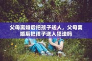 父母离婚后把孩子送人，父母离婚后把孩子送人犯法吗