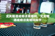 丈夫喝酒成瘾该离婚吗，丈夫喝酒成瘾该离婚吗知乎