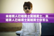 未婚男人已婚男士离婚男士，未婚男人已婚男士离婚男士会怎么样