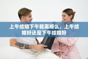 上午结婚下午能离婚么，上午结婚好还是下午结婚好