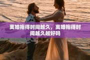 离婚拖得时间越久，离婚拖得时间越久越好吗