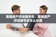 离婚房产评估摇号后，离婚房产评估摇号后怎么处理