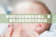 离婚可以在任意地方办理么，离婚可以在任意地方办理么吗