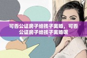 可否公证房子给孩子离婚，可否公证房子给孩子离婚呢