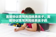离婚协议咋写共同抚养孩子，离婚协议咋写共同抚养孩子的