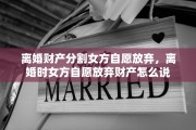 离婚财产分割女方自愿放弃，离婚时女方自愿放弃财产怎么说