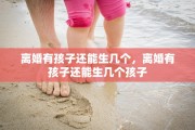 离婚有孩子还能生几个，离婚有孩子还能生几个孩子