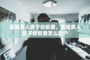 离婚男人房子给前妻，离婚男人房子给前妻怎么过户