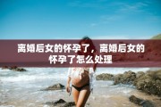 离婚后女的怀孕了，离婚后女的怀孕了怎么处理