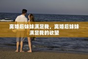 离婚后妹妹满足我，离婚后妹妹满足我的欲望