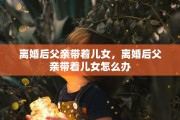 离婚后父亲带着儿女，离婚后父亲带着儿女怎么办