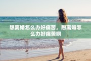 想离婚怎么办好痛苦，想离婚怎么办好痛苦啊