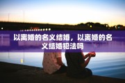 以离婚的名义结婚，以离婚的名义结婚犯法吗