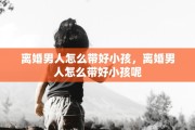 离婚男人怎么带好小孩，离婚男人怎么带好小孩呢