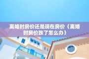 离婚时房价还是现在房价（离婚时房价跌了怎么办）