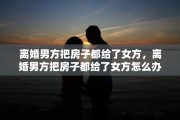 离婚男方把房子都给了女方，离婚男方把房子都给了女方怎么办