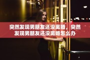 突然发现男朋友还没离婚，突然发现男朋友还没离婚怎么办