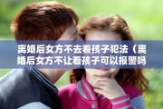 离婚后女方不去看孩子犯法（离婚后女方不让看孩子可以报警吗）
