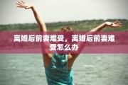 离婚后前妻难受，离婚后前妻难受怎么办