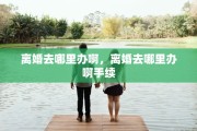 离婚去哪里办啊，离婚去哪里办啊手续