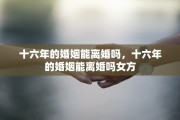 十六年的婚姻能离婚吗，十六年的婚姻能离婚吗女方