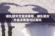 哺乳期女方坚决离婚，哺乳期女方坚决离婚可以离吗