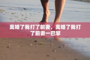 离婚了我打了前妻，离婚了我打了前妻一巴掌