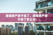 离婚房产房子卖了，离婚房产房子卖了怎么办