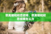 想离婚和初恋结婚，想离婚和初恋结婚怎么办