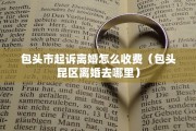 包头市起诉离婚怎么收费（包头昆区离婚去哪里）
