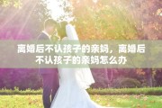 离婚后不认孩子的亲妈，离婚后不认孩子的亲妈怎么办