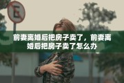 前妻离婚后把房子卖了，前妻离婚后把房子卖了怎么办
