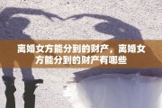 离婚女方能分到的财产，离婚女方能分到的财产有哪些