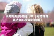 离婚娃娃要达到几岁（离婚娃娃要达到几岁可以离婚）