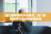 厦门离婚律师评价高的，厦门离婚律师评价高的律师是谁
