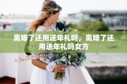 离婚了还用送年礼吗，离婚了还用送年礼吗女方