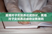 离婚对子女抚养达成协议，离婚对子女抚养达成协议有效吗