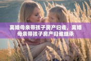 离婚母亲带孩子房产归谁，离婚母亲带孩子房产归谁继承