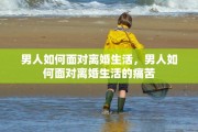 男人如何面对离婚生活，男人如何面对离婚生活的痛苦